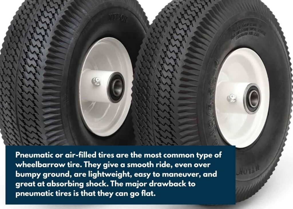 Pneumatic or air-filled tires are the most common type of wheelbarrow tire. They give a smooth ride, even over bumpy ground, are lightweight, easy to maneuver, and great at absorbing shock. The major drawback to pneumatic tires is that they can go flat.