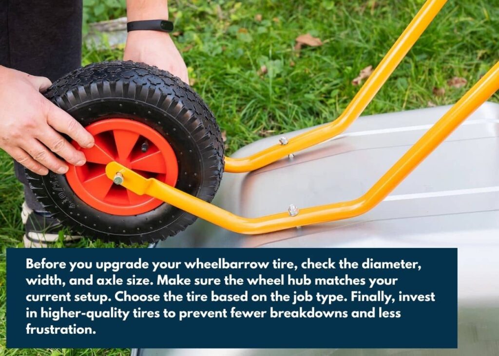 Before you upgrade your wheelbarrow tire, check the diameter, width, and axle size. Make sure the wheel hub matches your current setup. Choose the tire based on the job type. Finally, invest in higher-quality tires to prevent fewer breakdowns and less frustration.